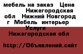 мебель на заказ › Цена ­ 1 000 - Нижегородская обл., Нижний Новгород г. Мебель, интерьер » Услуги   . Нижегородская обл.